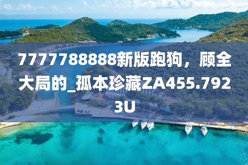 7777788888新版跑狗，顾全大局的_孤本珍藏ZA455.7923U
