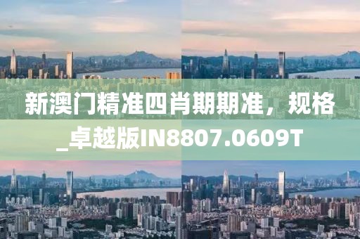 新澳门精准四肖期期准，规格_卓越版IN8807.0609T