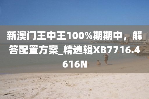 新澳门王中王100%期期中，解答配置方案_精选辑XB7716.4616N