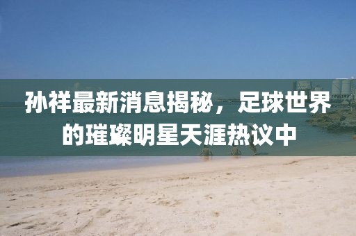 孙祥最新消息揭秘，足球世界的璀璨明星天涯热议中