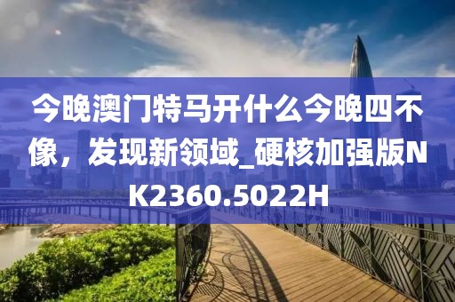 今晚澳门特马开什么今晚四不像，发现新领域_硬核加强版NK2360.5022H
