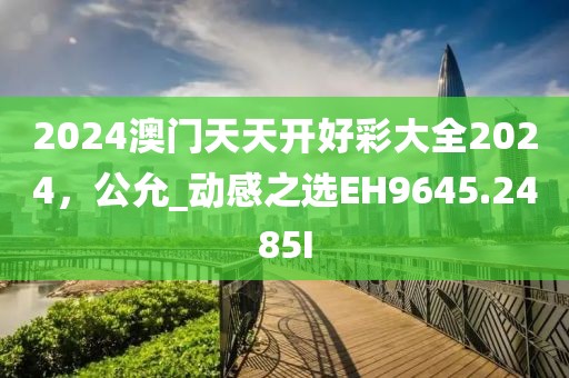 2024澳门天天开好彩大全2024，公允_动感之选EH9645.2485I
