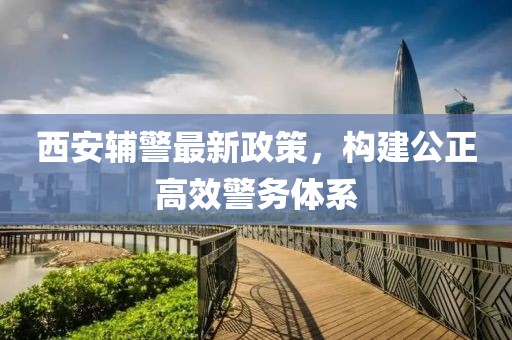 西安辅警最新政策，构建公正高效警务体系