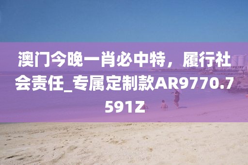 澳门今晚一肖必中特，履行社会责任_专属定制款AR9770.7591Z