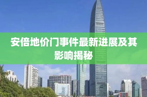 安倍地价门事件最新进展及其影响揭秘