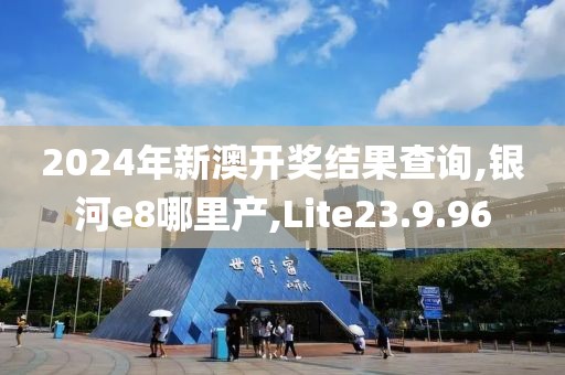 2024年新澳开奖结果查询,银河e8哪里产,Lite23.9.96