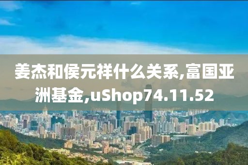 姜杰和侯元祥什么关系,富国亚洲基金,uShop74.11.52