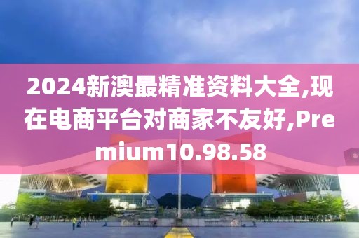 2024新澳最精准资料大全,现在电商平台对商家不友好,Premium10.98.58