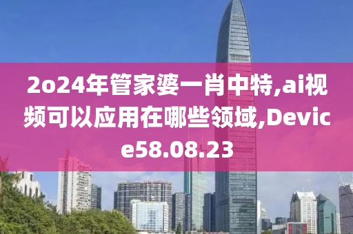 2o24年管家婆一肖中特,ai视频可以应用在哪些领域,Device58.08.23
