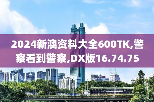 2024新澳资料大全600TK,警察看到警察,DX版16.74.75