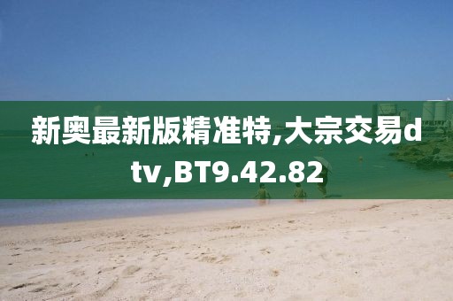 新奥最新版精准特,大宗交易dtv,BT9.42.82