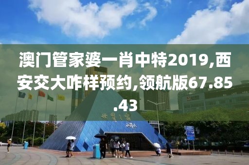 澳门管家婆一肖中特2019,西安交大咋样预约,领航版67.85.43
