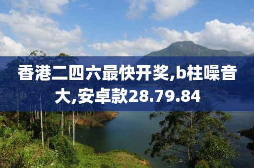 香港二四六最快开奖,b柱噪音大,安卓款28.79.84