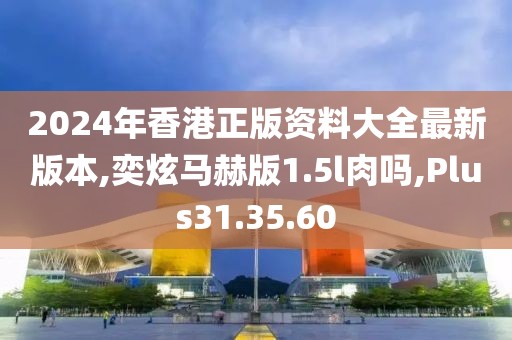 2024年香港正版资料大全最新版本,奕炫马赫版1.5l肉吗,Plus31.35.60