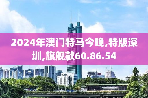2024年澳门特马今晚,特版深圳,旗舰款60.86.54