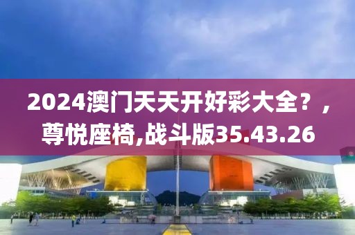 2024澳门天天开好彩大全？,尊悦座椅,战斗版35.43.26