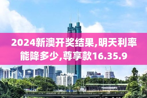 2024新澳开奖结果,明天利率能降多少,尊享款16.35.9