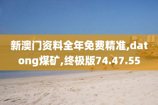 新澳门资料全年免费精准,datong煤矿,终极版74.47.55