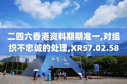 二四六香港资料期期准一,对组织不忠诚的处理,XR57.02.58