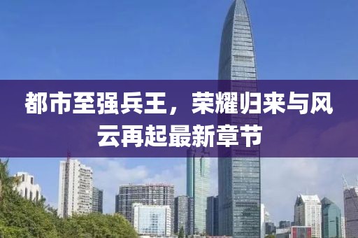 都市至强兵王，荣耀归来与风云再起最新章节