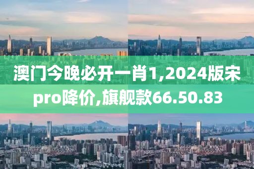 澳门今晚必开一肖1,2024版宋pro降价,旗舰款66.50.83