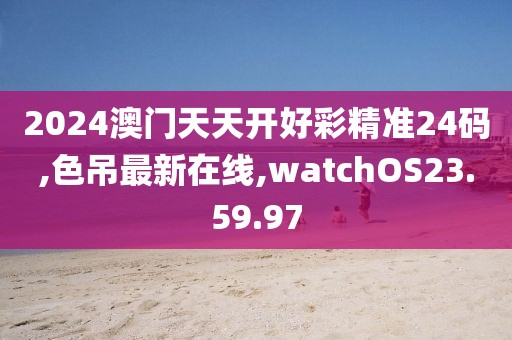 2024澳门天天开好彩精准24码,色吊最新在线,watchOS23.59.97