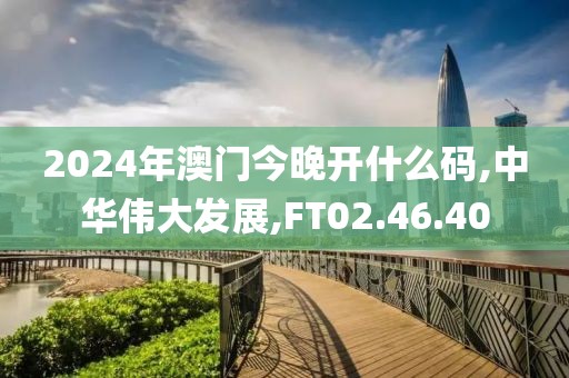 2024年澳门今晚开什么码,中华伟大发展,FT02.46.40