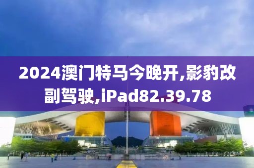 2024澳门特马今晚开,影豹改副驾驶,iPad82.39.78