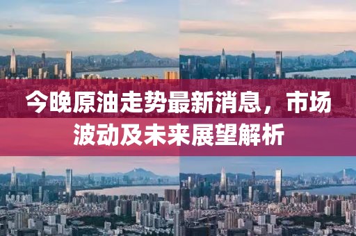 今晚原油走势最新消息，市场波动及未来展望解析