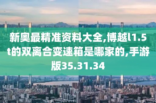 新奥最精准资料大全,博越l1.5t的双离合变速箱是哪家的,手游版35.31.34