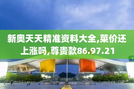 新奥天天精准资料大全,菜价还上涨吗,尊贵款86.97.21