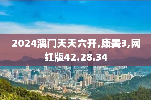 2024澳门天天六开,康美3,网红版42.28.34