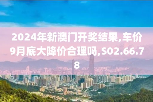 2024年新澳门开奖结果,车价9月底大降价合理吗,S02.66.78