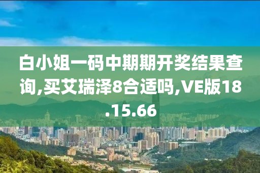 白小姐一码中期期开奖结果查询,买艾瑞泽8合适吗,VE版18.15.66