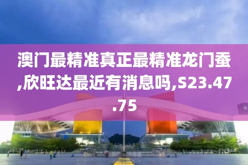 澳门最精准真正最精准龙门蚕,欣旺达最近有消息吗,S23.47.75