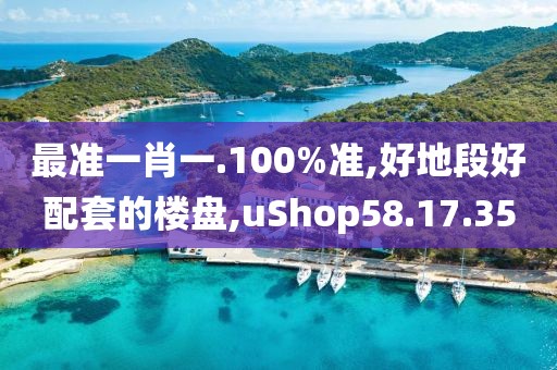 最准一肖一.100%准,好地段好配套的楼盘,uShop58.17.35