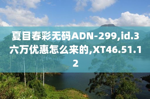 夏目春彩无码ADN-299,id.3六万优惠怎么来的,XT46.51.12