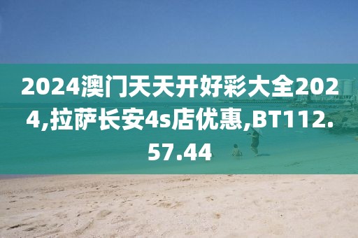 2024澳门天天开好彩大全2024,拉萨长安4s店优惠,BT112.57.44