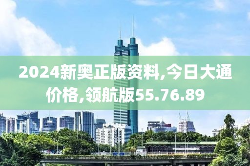 2024新奥正版资料,今日大通价格,领航版55.76.89