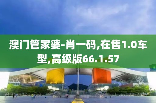 澳门管家婆-肖一码,在售1.0车型,高级版66.1.57