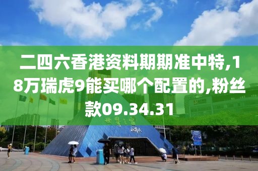 二四六香港资料期期准中特,18万瑞虎9能买哪个配置的,粉丝款09.34.31