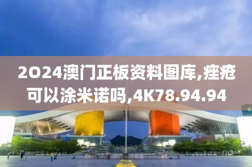 2O24澳门正板资料图库,痤疮可以涂米诺吗,4K78.94.94