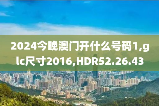 2024今晚澳门开什么号码1,glc尺寸2016,HDR52.26.43