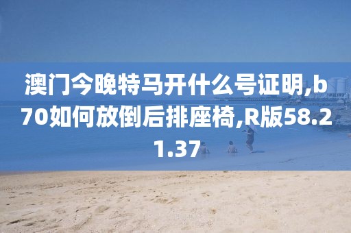 澳门今晚特马开什么号证明,b70如何放倒后排座椅,R版58.21.37