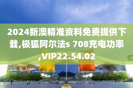 2024新澳精准资料免费提供下载,极狐阿尔法s 708充电功率,VIP22.54.02