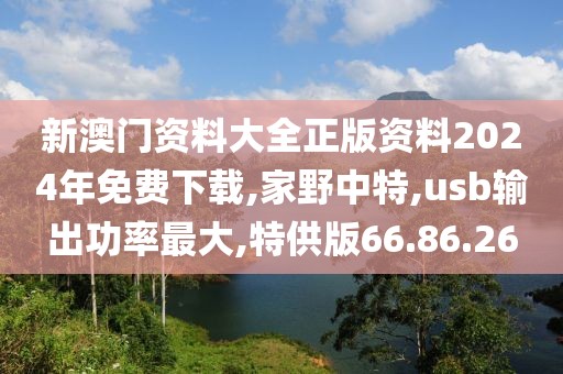新澳门资料大全正版资料2024年免费下载,家野中特,usb输出功率最大,特供版66.86.26