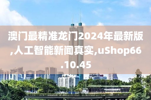 澳门最精准龙门2024年最新版,人工智能新闻真实,uShop66.10.45