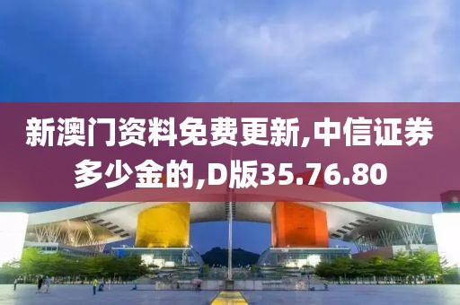 新澳门资料免费更新,中信证券多少金的,D版35.76.80