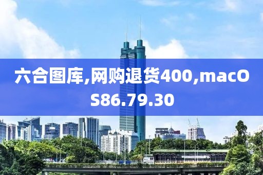 六合图库,网购退货400,macOS86.79.30