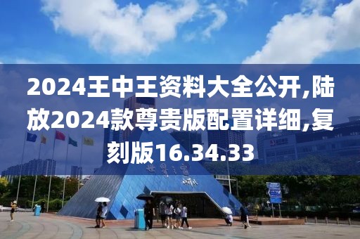 2024王中王资料大全公开,陆放2024款尊贵版配置详细,复刻版16.34.33